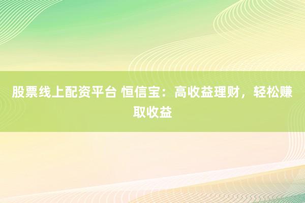 股票线上配资平台 恒信宝：高收益理财，轻松赚取收益