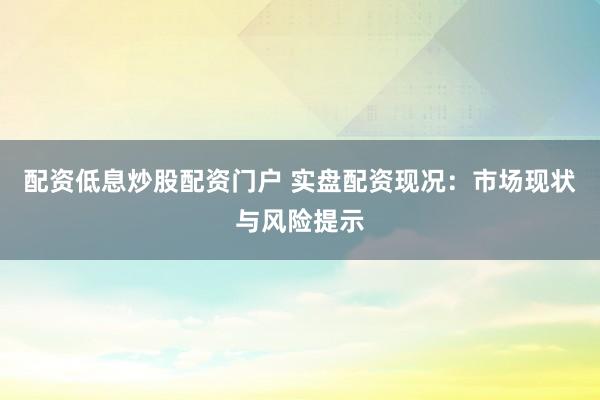 配资低息炒股配资门户 实盘配资现况：市场现状与风险提示