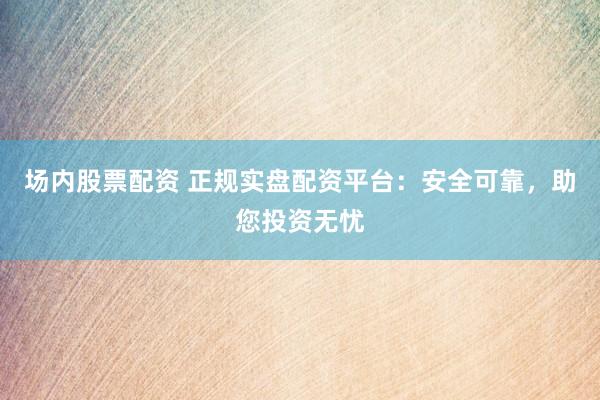 场内股票配资 正规实盘配资平台：安全可靠，助您投资无忧