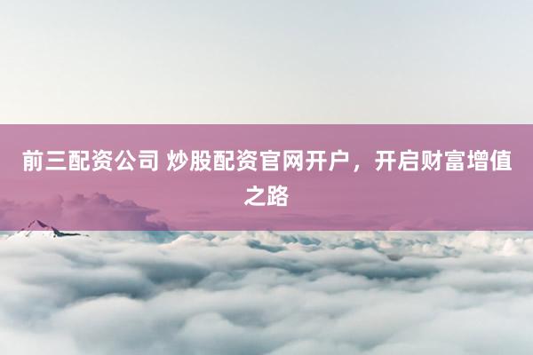 前三配资公司 炒股配资官网开户，开启财富增值之路