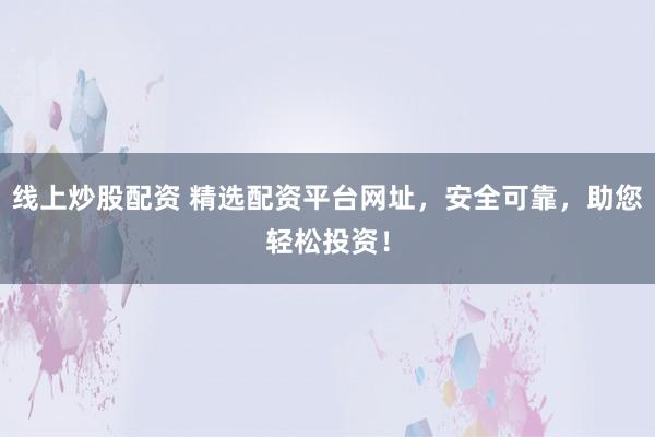 线上炒股配资 精选配资平台网址，安全可靠，助您轻松投资！