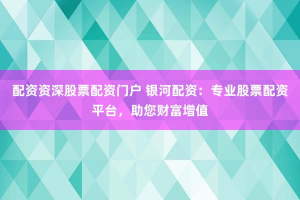 配资资深股票配资门户 银河配资：专业股票配资平台，助您财富增值