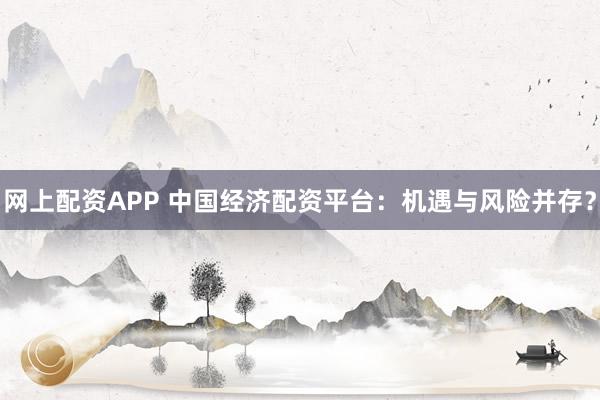 网上配资APP 中国经济配资平台：机遇与风险并存？