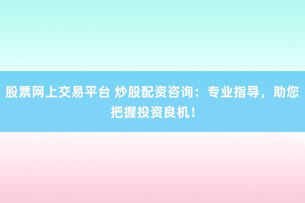 股票网上交易平台 炒股配资咨询：专业指导，助您把握投资良机！