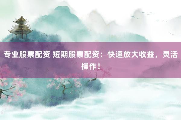 专业股票配资 短期股票配资：快速放大收益，灵活操作！