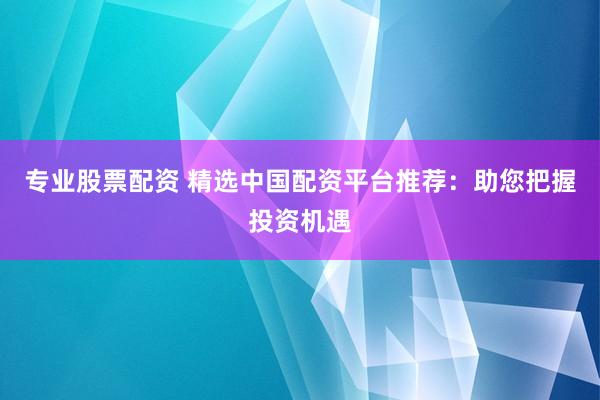 专业股票配资 精选中国配资平台推荐：助您把握投资机遇