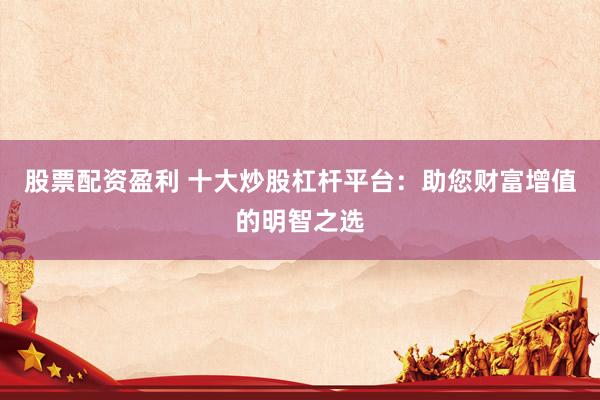 股票配资盈利 十大炒股杠杆平台：助您财富增值的明智之选