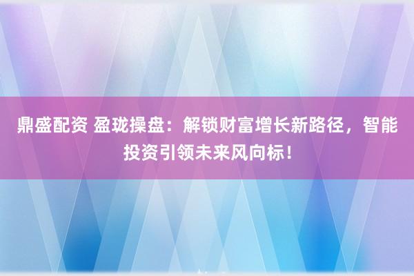 鼎盛配资 盈珑操盘：解锁财富增长新路径，智能投资引领未来风向标！
