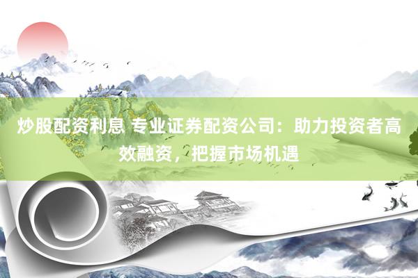 炒股配资利息 专业证券配资公司：助力投资者高效融资，把握市场机遇