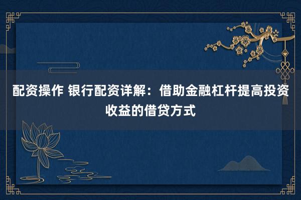配资操作 银行配资详解：借助金融杠杆提高投资收益的借贷方式
