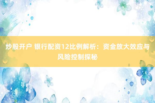 炒股开户 银行配资12比例解析：资金放大效应与风险控制探秘