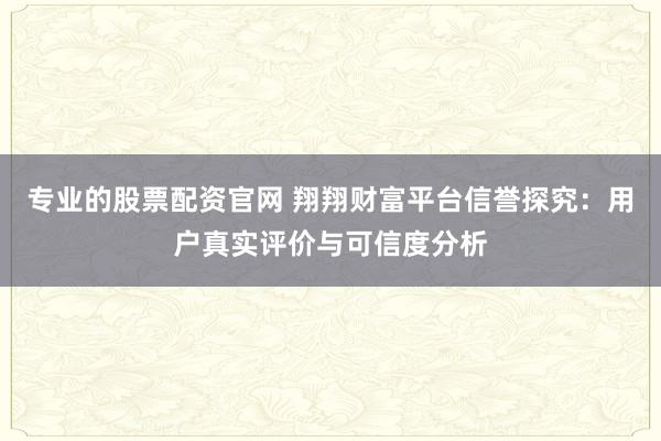 专业的股票配资官网 翔翔财富平台信誉探究：用户真实评价与可信度分析