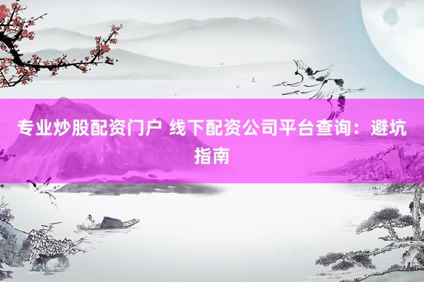 专业炒股配资门户 线下配资公司平台查询：避坑指南