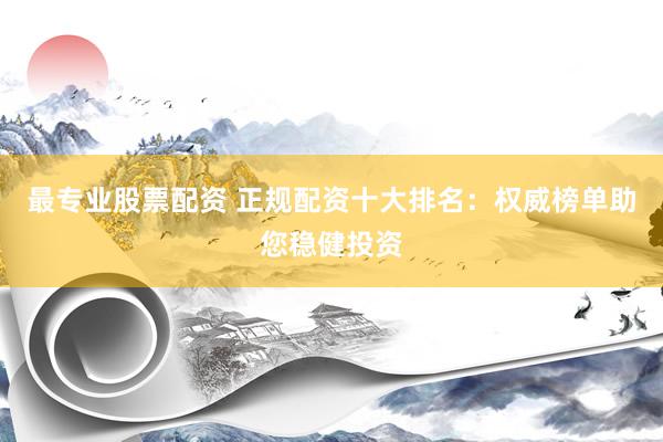 最专业股票配资 正规配资十大排名：权威榜单助您稳健投资