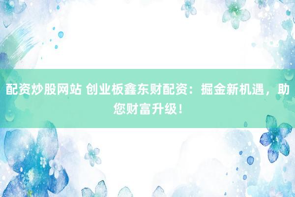 配资炒股网站 创业板鑫东财配资：掘金新机遇，助您财富升级！