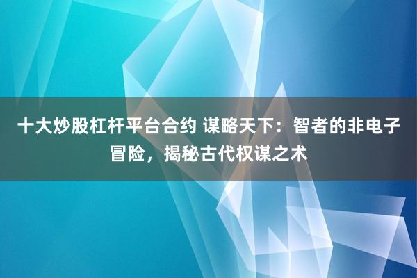 十大炒股杠杆平台合约 谋略天下：智者的非电子冒险，揭秘古代权谋之术