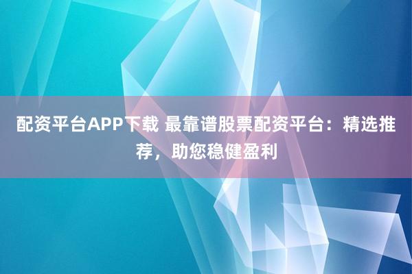 配资平台APP下载 最靠谱股票配资平台：精选推荐，助您稳健盈利