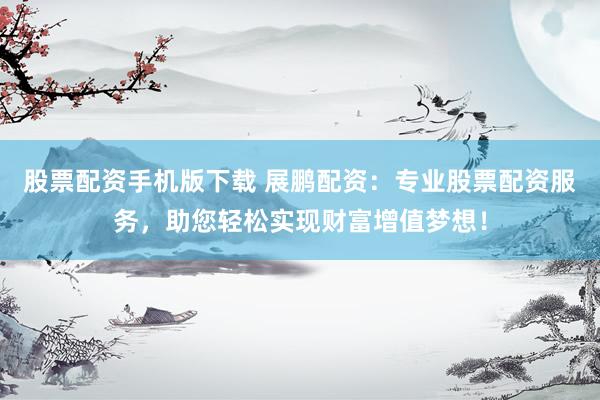 股票配资手机版下载 展鹏配资：专业股票配资服务，助您轻松实现财富增值梦想！