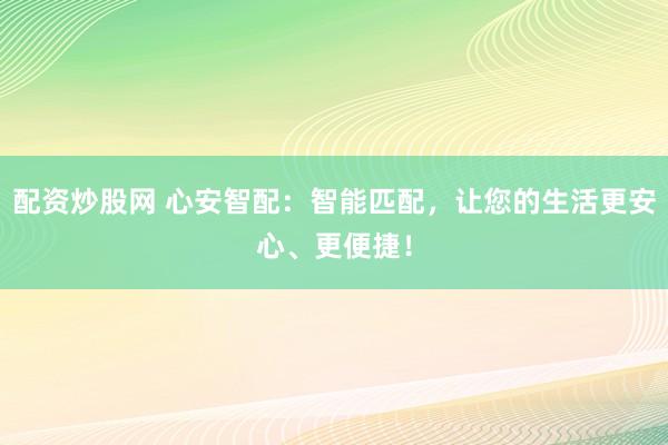 配资炒股网 心安智配：智能匹配，让您的生活更安心、更便捷！