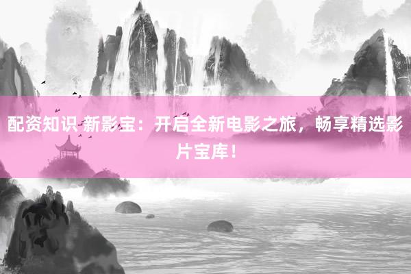 配资知识 新影宝：开启全新电影之旅，畅享精选影片宝库！