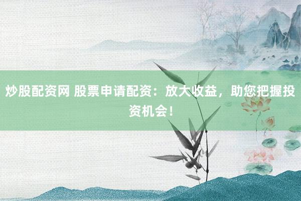 炒股配资网 股票申请配资：放大收益，助您把握投资机会！