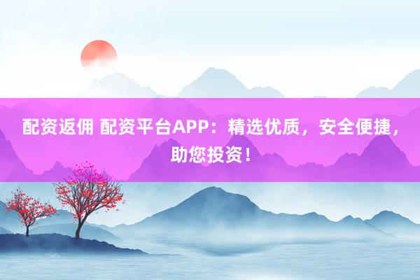 配资返佣 配资平台APP：精选优质，安全便捷，助您投资！