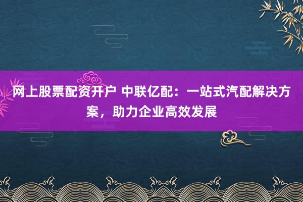 网上股票配资开户 中联亿配：一站式汽配解决方案，助力企业高效发展