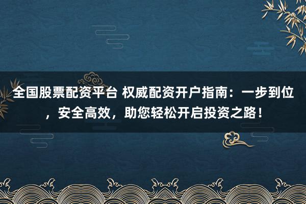 全国股票配资平台 权威配资开户指南：一步到位，安全高效，助您轻松开启投资之路！
