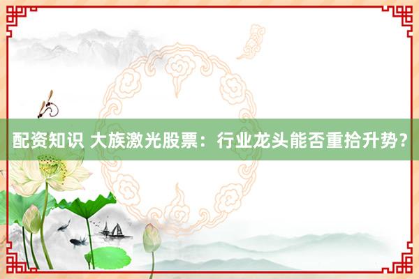 配资知识 大族激光股票：行业龙头能否重拾升势？