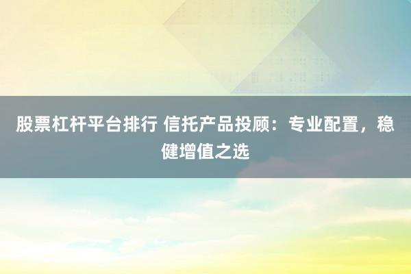 股票杠杆平台排行 信托产品投顾：专业配置，稳健增值之选