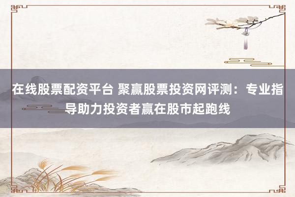 在线股票配资平台 聚赢股票投资网评测：专业指导助力投资者赢在股市起跑线