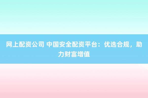 网上配资公司 中国安全配资平台：优选合规，助力财富增值