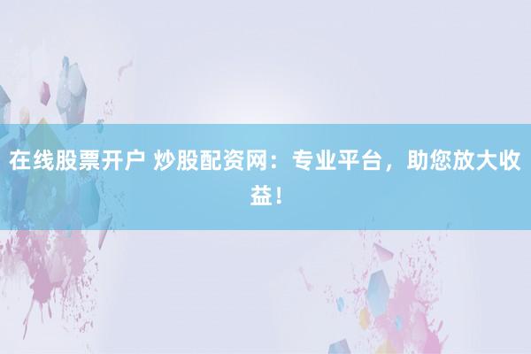 在线股票开户 炒股配资网：专业平台，助您放大收益！