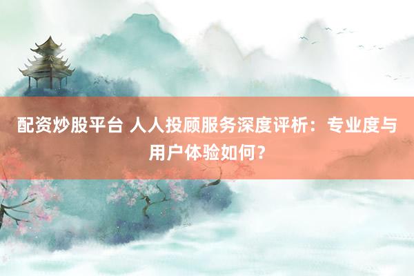 配资炒股平台 人人投顾服务深度评析：专业度与用户体验如何？