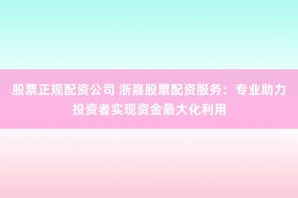 股票正规配资公司 浙嘉股票配资服务：专业助力投资者实现资金最大化利用