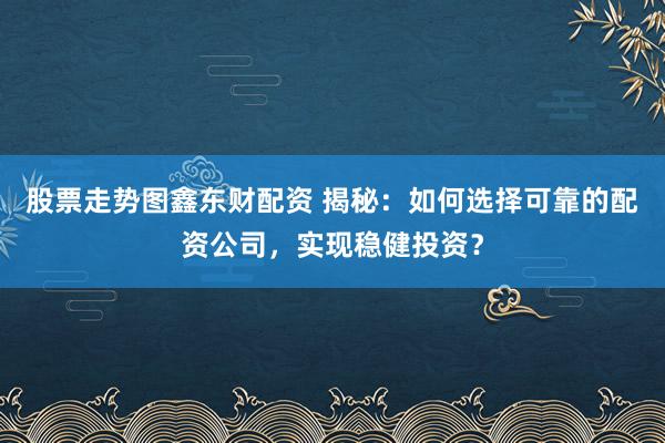 股票走势图鑫东财配资 揭秘：如何选择可靠的配资公司，实现稳健投资？