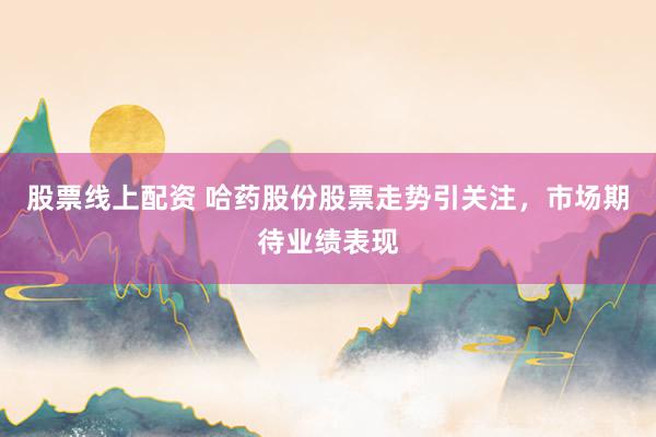 股票线上配资 哈药股份股票走势引关注，市场期待业绩表现