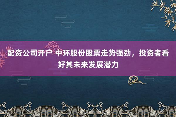 配资公司开户 中环股份股票走势强劲，投资者看好其未来发展潜力