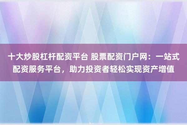 十大炒股杠杆配资平台 股票配资门户网：一站式配资服务平台，助力投资者轻松实现资产增值