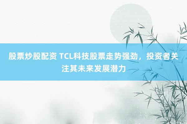 股票炒股配资 TCL科技股票走势强劲，投资者关注其未来发展潜力