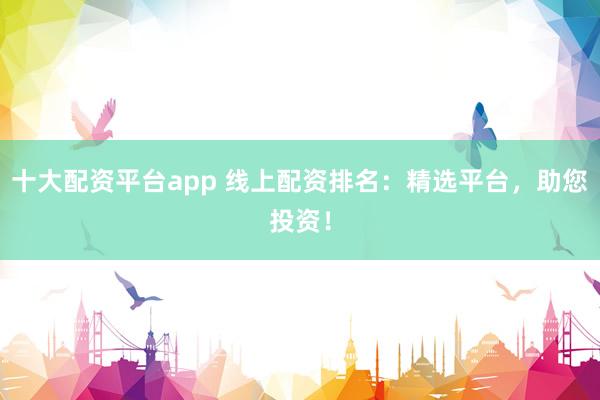 十大配资平台app 线上配资排名：精选平台，助您投资！