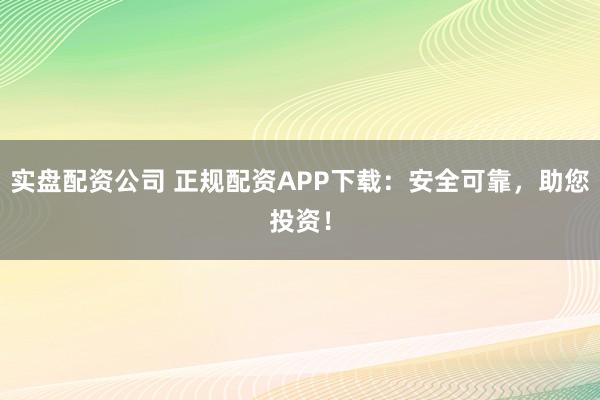 实盘配资公司 正规配资APP下载：安全可靠，助您投资！
