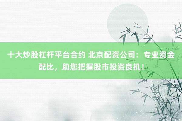 十大炒股杠杆平台合约 北京配资公司：专业资金配比，助您把握股市投资良机！