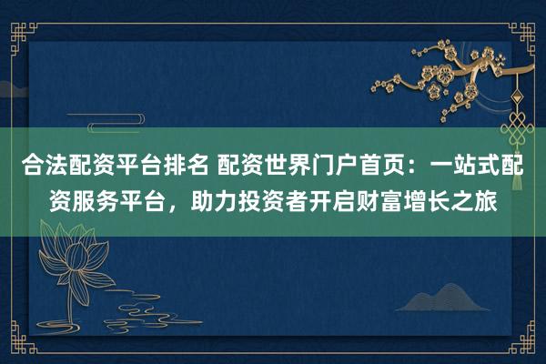 合法配资平台排名 配资世界门户首页：一站式配资服务平台，助力投资者开启财富增长之旅