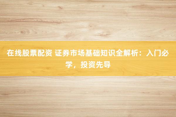 在线股票配资 证券市场基础知识全解析：入门必学，投资先导