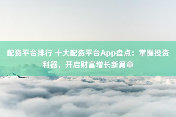 配资平台排行 十大配资平台App盘点：掌握投资利器，开启财富增长新篇章