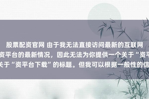股票配资官网 由于我无法直接访问最新的互联网内容或具体了解某个配资平台的最新情况，因此无法为你提供一个关于“资平台下载”的标题。但我可以根据一般性的信息给出一些建议。