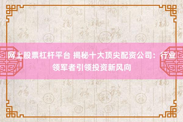 网上股票杠杆平台 揭秘十大顶尖配资公司：行业领军者引领投资新风向