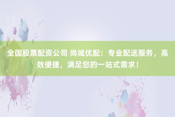 全国股票配资公司 尚城优配：专业配送服务，高效便捷，满足您的一站式需求！