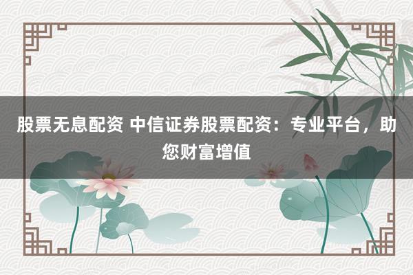 股票无息配资 中信证券股票配资：专业平台，助您财富增值